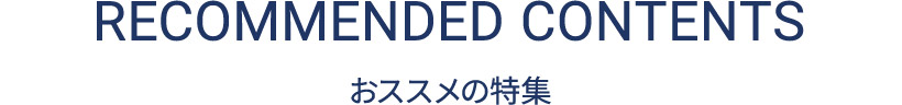 RECOMMENDED CONTENTS おススメの特集