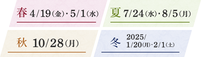 春 4/19（金）・5/1（水） 夏 7/24（水）・8/5（月） 秋 10/28（月） 冬 2025/1/20（月）・2/1（土）