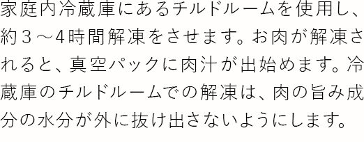 家庭内冷蔵庫にあるチルドルームを使用し、約3～4時間解凍をさせます。お肉が解凍されると、真空パックに肉汁が出始めます。冷蔵庫のチルドルームでの解凍は、肉の旨み成分の水分が外に抜け出さないようにします。