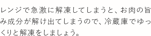 レンジで急激に解凍してしまうと、お肉の旨み成分が解け出てしまうので、冷蔵庫でゆっくりと解凍をしましょう。