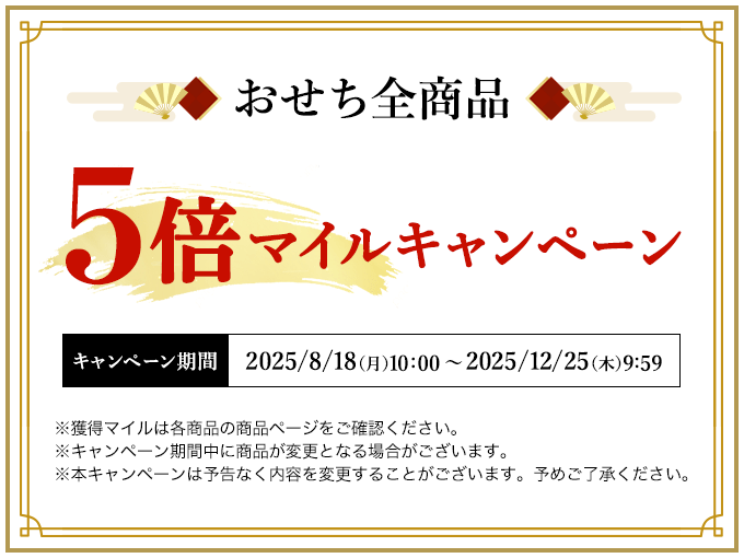 おせち全商品 5倍マイルキャンペーン キャンペーン期間 2025/8/18（月）10:00 ～ 2025/12/25（木）9:59 ※獲得マイルは各商品の商品ページをご確認ください。※キャンペーン期間中に商品が変更となる場合がございます。※本キャンペーンは予告なく内容を変更することがございます。予めご了承ください。