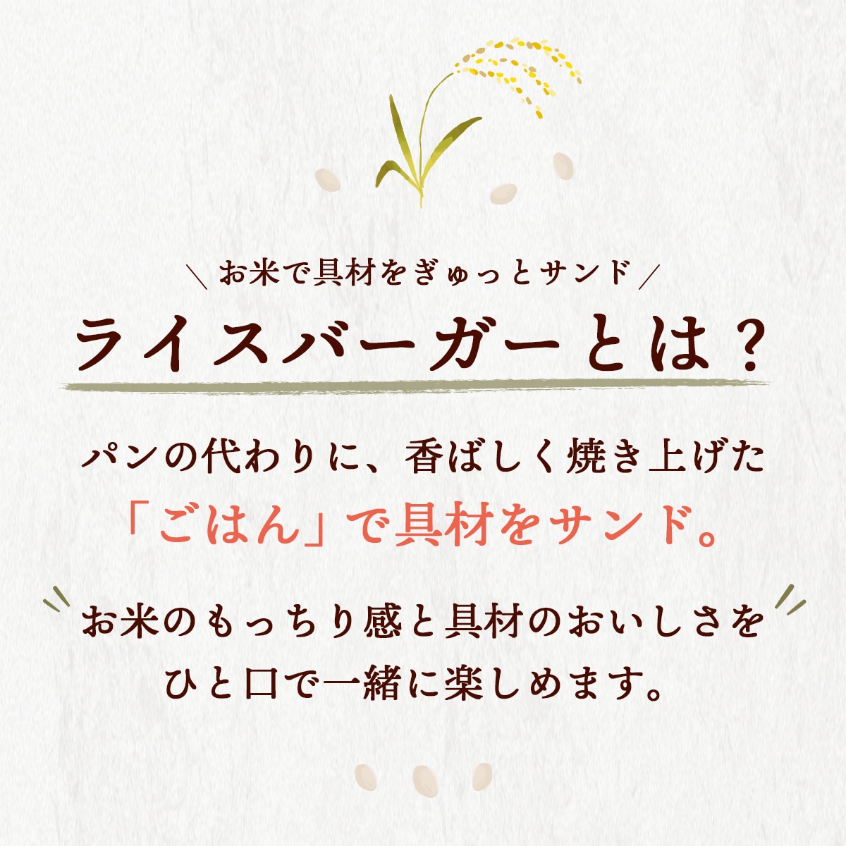 ライスバーガーとは？パンの代わりに、香ばしく焼き上げた「ごはん」で具材をサンド。お米のもっちり感と具材のおいしさをひと口で一緒に楽しめます。