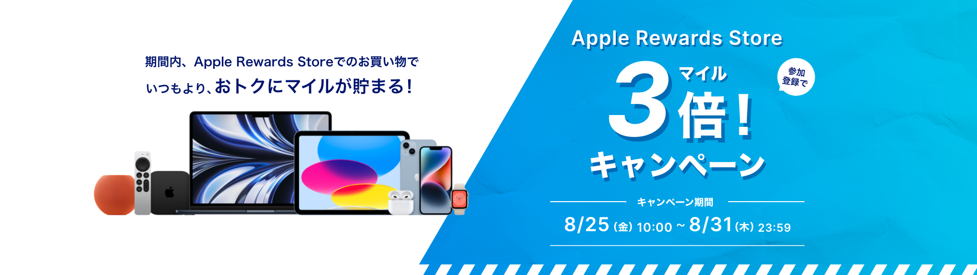 Apple Reward Store 参加登録でマイル3倍キャンペーン 期間内、Apple Reward Storeでのお買い物でいつもよりお得にマイルが貯まる キャンペーン期間 8月25日（金）10時から8月31日（月）23時59分まで