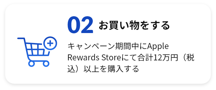 02 お買い物をする キャンペーン期間中にApple Rewards Storeにて合計120,000円（税込）以上を購入する