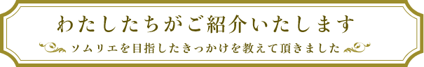 わたしたちがご紹介いたします ソムリエを目指したきっかけを教えて頂きました