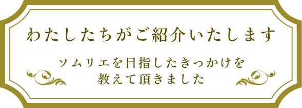 わたしたちがご紹介いたします ソムリエを目指したきっかけを教えて頂きました