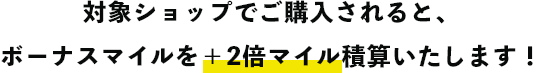 対象ショップでご購入されると、ボーナスマイルを＋2倍マイル積算いたします！