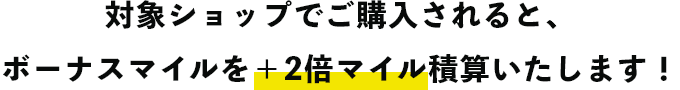 対象ショップでご購入されると、ボーナスマイルを＋2倍マイル積算いたします！